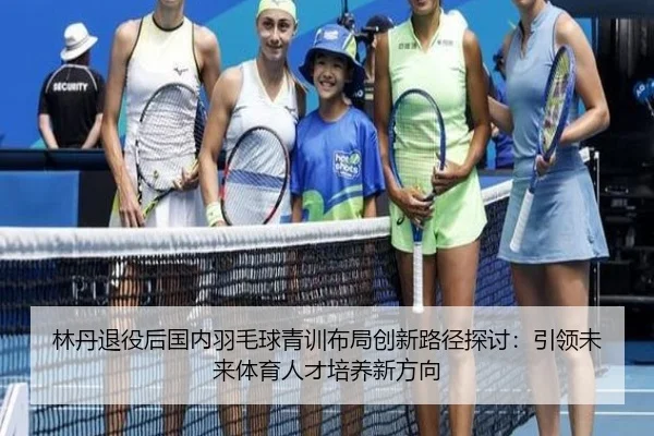 林丹退役后国内羽毛球青训布局创新路径探讨：引领未来体育人才培养新方向